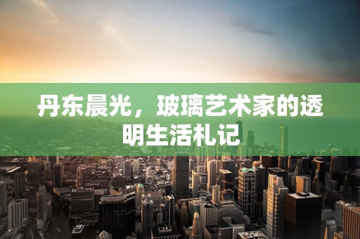丹东晨光，玻璃艺术家的透明生活札记