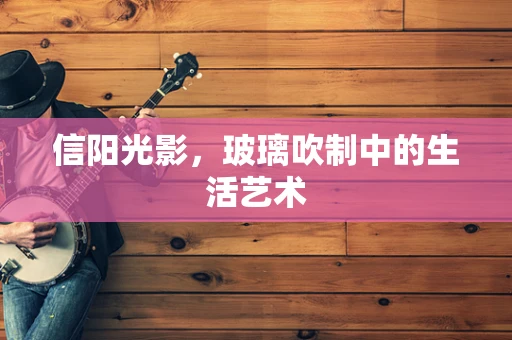 信阳光影，玻璃吹制中的生活艺术