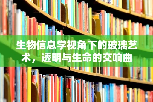 生物信息学视角下的玻璃艺术，透明与生命的交响曲