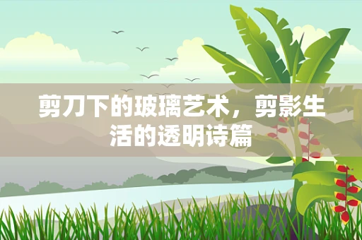 剪刀下的玻璃艺术，剪影生活的透明诗篇