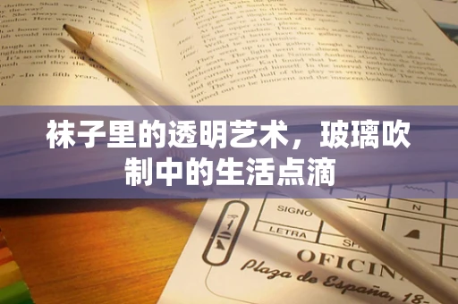 袜子里的透明艺术，玻璃吹制中的生活点滴