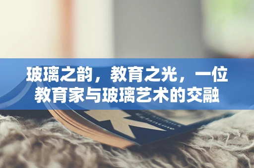 玻璃之韵，教育之光，一位教育家与玻璃艺术的交融