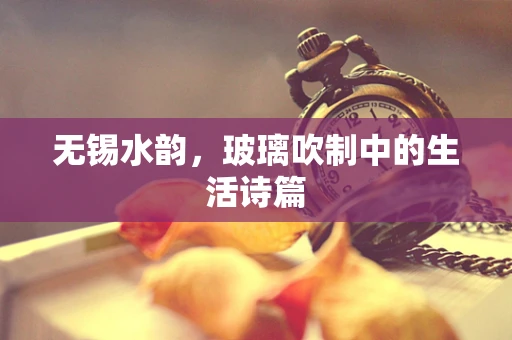 无锡水韵，玻璃吹制中的生活诗篇