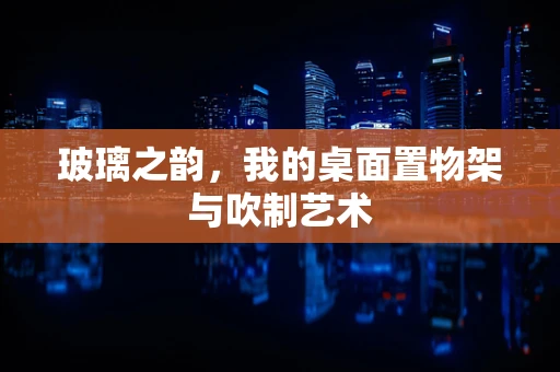 玻璃之韵，我的桌面置物架与吹制艺术