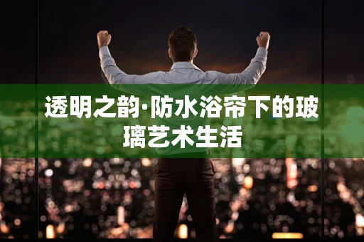 透明之韵·防水浴帘下的玻璃艺术生活