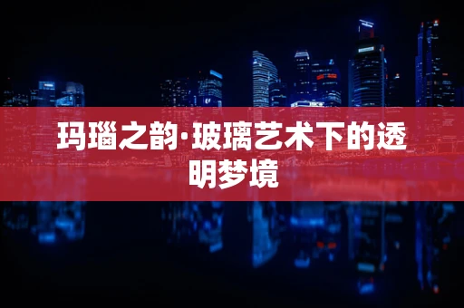 玛瑙之韵·玻璃艺术下的透明梦境