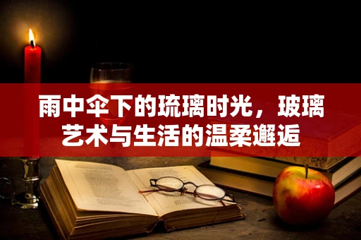 雨中伞下的琉璃时光，玻璃艺术与生活的温柔邂逅