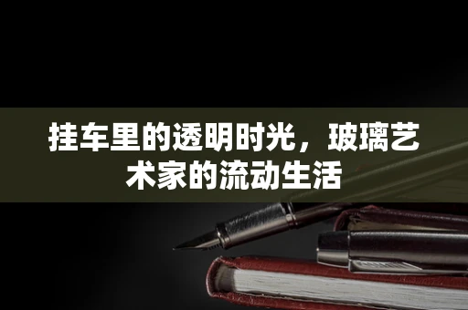 挂车里的透明时光，玻璃艺术家的流动生活