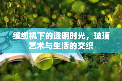缝纫机下的透明时光，玻璃艺术与生活的交织