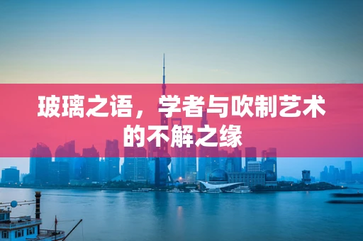 玻璃之语，学者与吹制艺术的不解之缘