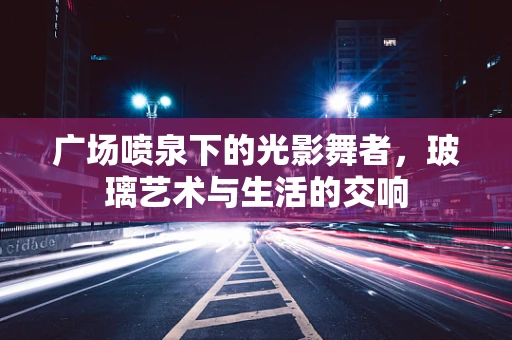广场喷泉下的光影舞者，玻璃艺术与生活的交响