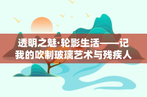 透明之魅·轮影生活——记我的吹制玻璃艺术与残疾人三轮车的故事