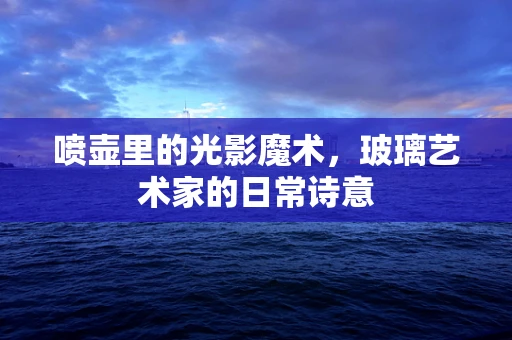 喷壶里的光影魔术，玻璃艺术家的日常诗意