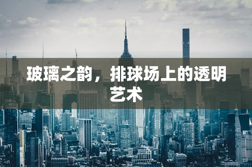 玻璃之韵，排球场上的透明艺术