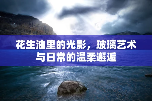 花生油里的光影，玻璃艺术与日常的温柔邂逅