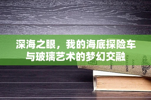 深海之眼，我的海底探险车与玻璃艺术的梦幻交融