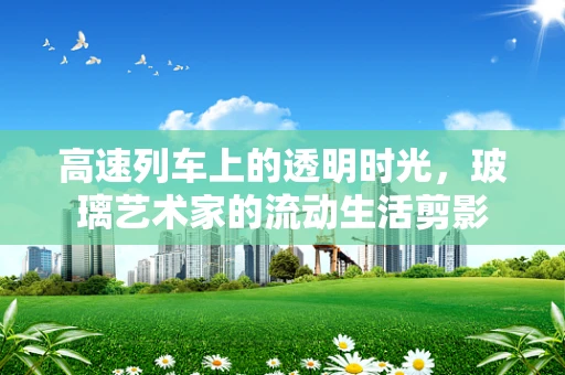 高速列车上的透明时光，玻璃艺术家的流动生活剪影