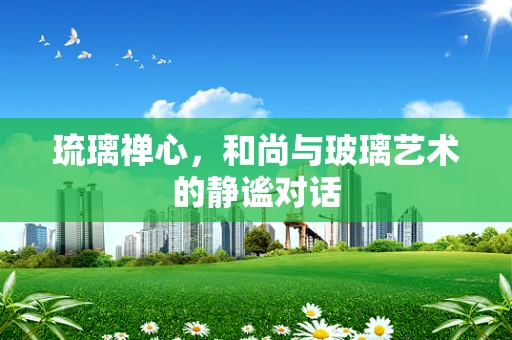 琉璃禅心，和尚与玻璃艺术的静谧对话