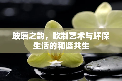 玻璃之韵，吹制艺术与环保生活的和谐共生