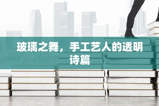 玻璃之舞，手工艺人的透明诗篇