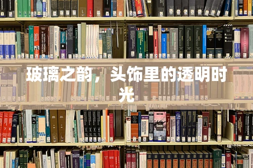 玻璃之韵，头饰里的透明时光