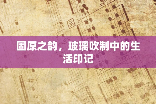 固原之韵，玻璃吹制中的生活印记