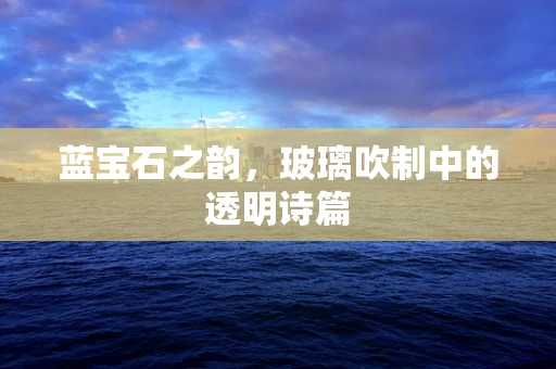 蓝宝石之韵，玻璃吹制中的透明诗篇