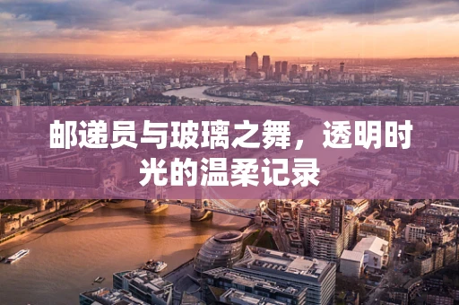邮递员与玻璃之舞，透明时光的温柔记录
