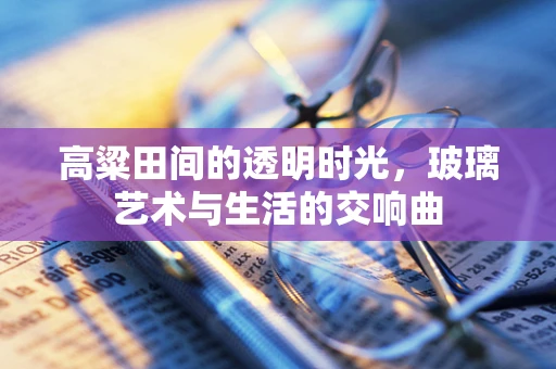 高粱田间的透明时光，玻璃艺术与生活的交响曲