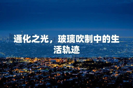 通化之光，玻璃吹制中的生活轨迹