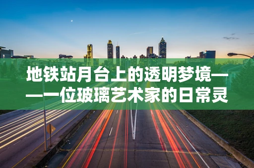 地铁站月台上的透明梦境——一位玻璃艺术家的日常灵感
