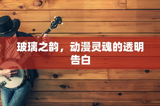 玻璃之韵，动漫灵魂的透明告白