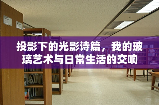 投影下的光影诗篇，我的玻璃艺术与日常生活的交响