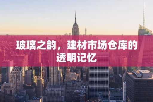 玻璃之韵，建材市场仓库的透明记忆