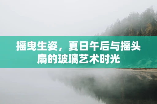摇曳生姿，夏日午后与摇头扇的玻璃艺术时光