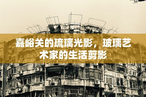 嘉峪关的琉璃光影，玻璃艺术家的生活剪影