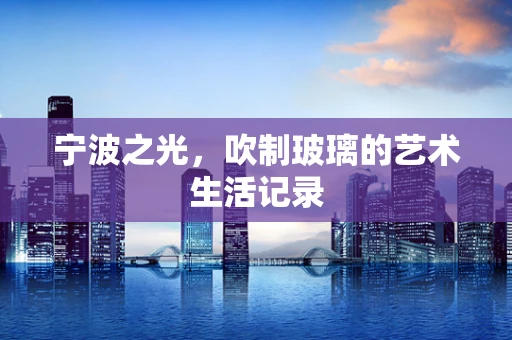 宁波之光，吹制玻璃的艺术生活记录