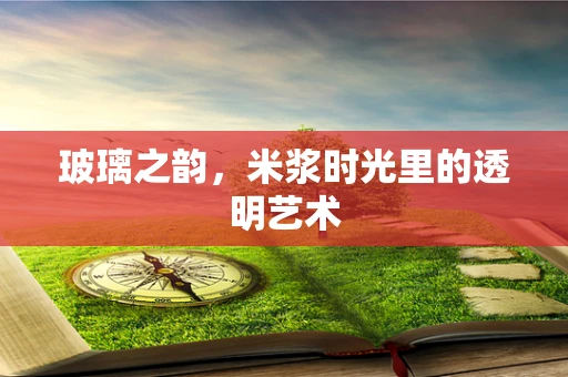 玻璃之韵，米浆时光里的透明艺术