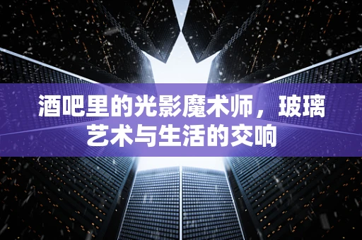 酒吧里的光影魔术师，玻璃艺术与生活的交响