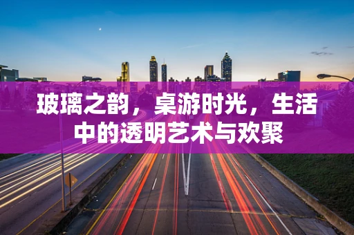 玻璃之韵，桌游时光，生活中的透明艺术与欢聚