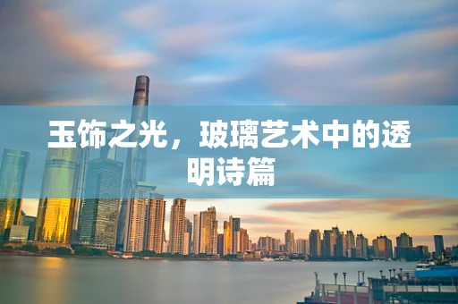 玉饰之光，玻璃艺术中的透明诗篇