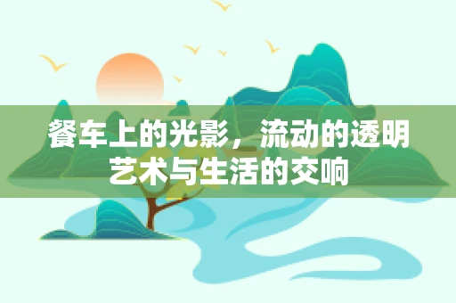 餐车上的光影，流动的透明艺术与生活的交响