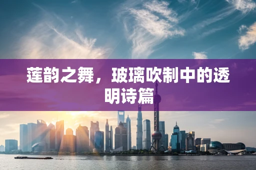 莲韵之舞，玻璃吹制中的透明诗篇