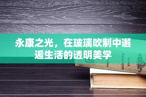 永康之光，在玻璃吹制中邂逅生活的透明美学