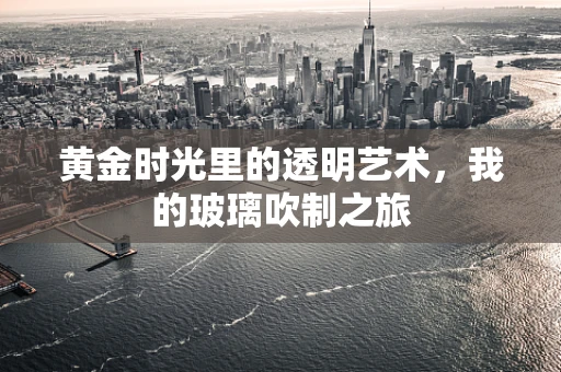 黄金时光里的透明艺术，我的玻璃吹制之旅