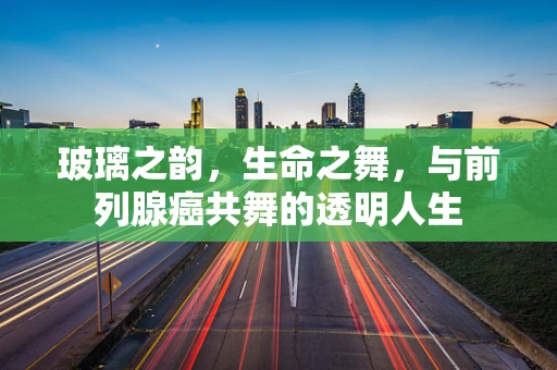 玻璃之韵，生命之舞，与前列腺癌共舞的透明人生