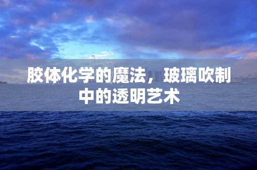 胶体化学的魔法，玻璃吹制中的透明艺术