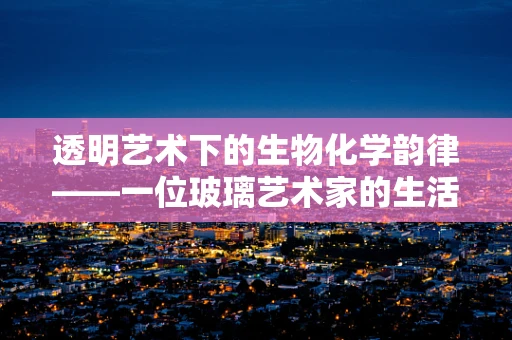 透明艺术下的生物化学韵律——一位玻璃艺术家的生活手记
