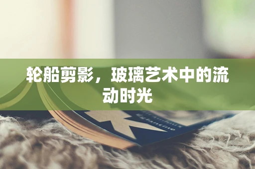 轮船剪影，玻璃艺术中的流动时光