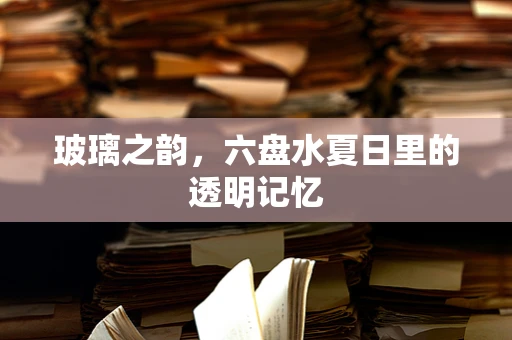 玻璃之韵，六盘水夏日里的透明记忆